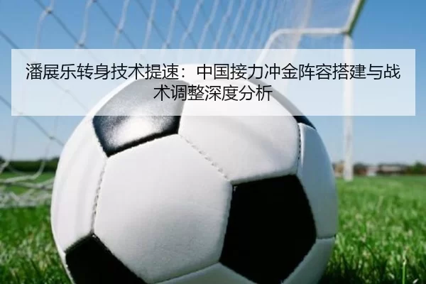 潘展乐转身技术提速：中国接力冲金阵容搭建与战术调整深度分析